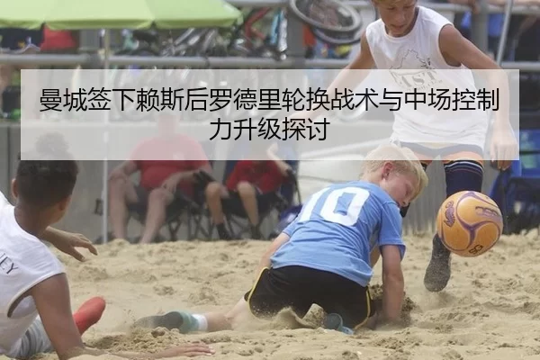 曼城签下赖斯后罗德里轮换战术与中场控制力升级探讨